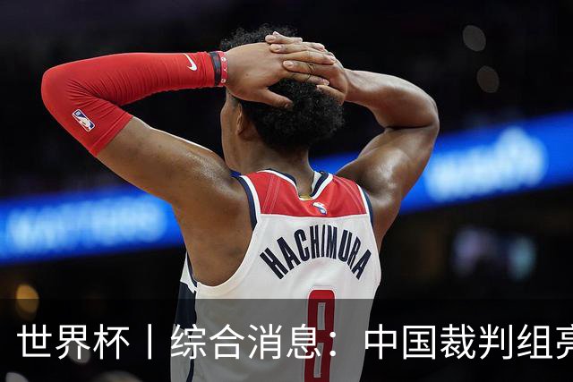 世界杯丨综合消息：中国裁判组亮相创历史 世界杯迎来千场里程碑